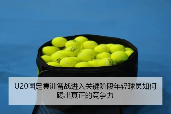 U20国足集训备战进入关键阶段年轻球员如何踢出真正的竞争力